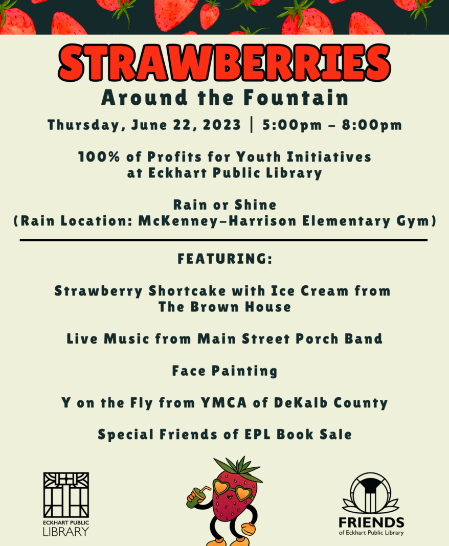 Strawberries Around the Fountain Thursday, June 22, 2023 5:00 pm - 8:00 pm 100% of the Profits for Youth Initiatives at Eckhart Public Library Rain or Shine Rain Location will be at McKenney Harrison Elementary Gym Featuring: Strawberry Shortcake with Ice Cream from The Brown House Live Music from Main Street Porch Band Face Paintint Y on the Fly from YMCA of DeKalb County Special Friends of EPL Book Sale